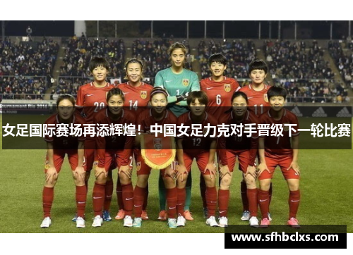 女足国际赛场再添辉煌！中国女足力克对手晋级下一轮比赛