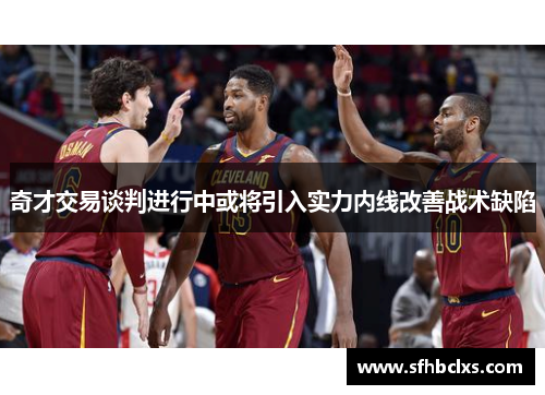 奇才交易谈判进行中或将引入实力内线改善战术缺陷