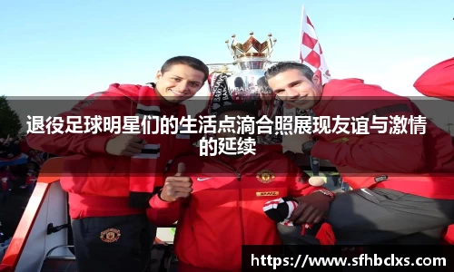 退役足球明星们的生活点滴合照展现友谊与激情的延续