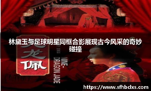林黛玉与足球明星同框合影展现古今风采的奇妙碰撞